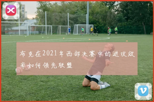 布克在2021年西部决赛中的进攻效率如何领先联盟