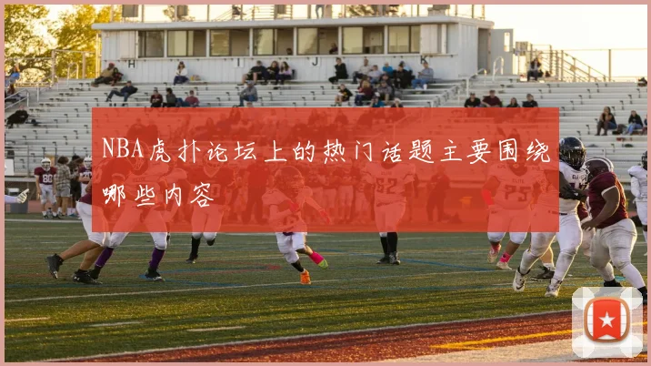 NBA虎扑论坛上的热门话题主要围绕哪些内容